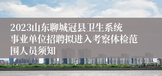 2023山东聊城冠县卫生系统事业单位招聘拟进入考察体检范围人员须知
