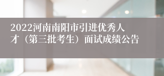 2022河南南阳市引进优秀人才（第三批考生）面试成绩公告