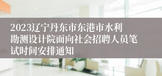 2023辽宁丹东市东港市水利勘测设计院面向社会招聘人员笔试时间安排通知