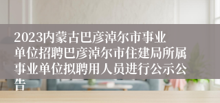 2023内蒙古巴彦淖尔市事业单位招聘巴彦淖尔市住建局所属事业单位拟聘用人员进行公示公告