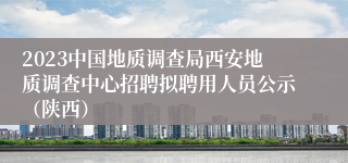 2023中国地质调查局西安地质调查中心招聘拟聘用人员公示（陕西）