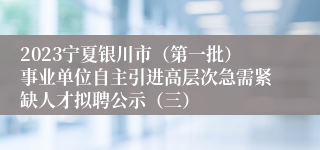 2023宁夏银川市（第一批）事业单位自主引进高层次急需紧缺人才拟聘公示（三）