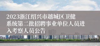 2023浙江绍兴市越城区卫健系统第二批招聘事业单位人员进入考察人员公告