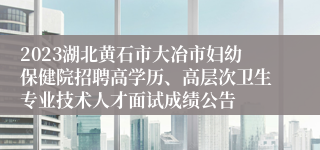 2023湖北黄石市大冶市妇幼保健院招聘高学历、高层次卫生专业技术人才面试成绩公告