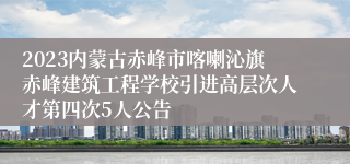 2023内蒙古赤峰市喀喇沁旗赤峰建筑工程学校引进高层次人才第四次5人公告