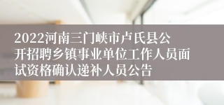 2022河南三门峡市卢氏县公开招聘乡镇事业单位工作人员面试资格确认递补人员公告