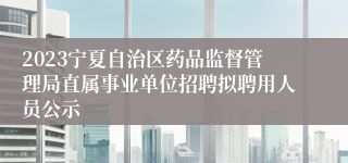 2023宁夏自治区药品监督管理局直属事业单位招聘拟聘用人员公示