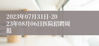 2023年07月31日-2023年08月06日医院招聘周报