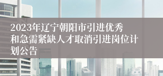 2023年辽宁朝阳市引进优秀和急需紧缺人才取消引进岗位计划公告
