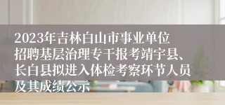 2023年吉林白山市事业单位招聘基层治理专干报考靖宇县、长白县拟进入体检考察环节人员及其成绩公示