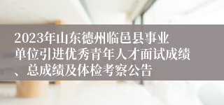 2023年山东德州临邑县事业单位引进优秀青年人才面试成绩、总成绩及体检考察公告