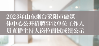 2023年山东烟台莱阳市融媒体中心公开招聘事业单位工作人员直播主持人岗位面试成绩公示 