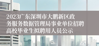 2023广东深圳市大鹏新区政务服务数据管理局事业单位招聘高校毕业生拟聘用人员公示