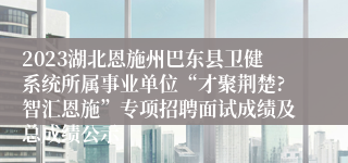 2023湖北恩施州巴东县卫健系统所属事业单位“才聚荆楚?智汇恩施”专项招聘面试成绩及总成绩公示
