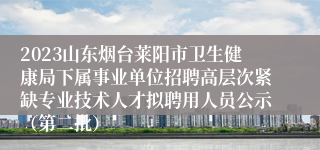 2023山东烟台莱阳市卫生健康局下属事业单位招聘高层次紧缺专业技术人才拟聘用人员公示（第二批）