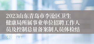 2023山东青岛市李沧区卫生健康局所属事业单位招聘工作人员及控制总量备案制人员体检结果公告