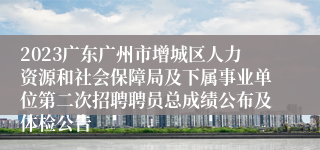 2023广东广州市增城区人力资源和社会保障局及下属事业单位第二次招聘聘员总成绩公布及体检公告