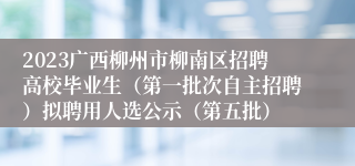 2023广西柳州市柳南区招聘高校毕业生（第一批次自主招聘）拟聘用人选公示（第五批）