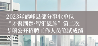 2023年鹤峰县部分事业单位“才聚荆楚·智汇恩施”第二次专项公开招聘工作人员笔试成绩公示