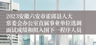 2023安徽六安市霍邱县人大常委会办公室直属事业单位选调面试成绩和拟入围下一程序人员名单公示