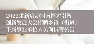 2022重新启动河南招才引智创新发展大会招聘乡镇（街道）下属事业单位人员面试等公告