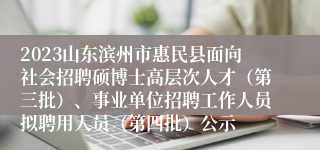 2023山东滨州市惠民县面向社会招聘硕博士高层次人才（第三批）、事业单位招聘工作人员拟聘用人员（第四批）公示
