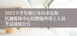 2023下半年浙江舟山市定海区融媒体中心招聘编外用工人员考试成绩公告