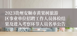 2023贵州安顺市黄果树旅游区事业单位招聘工作人员体检结果及进入考察环节人员名单公告（第三批次）
