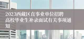 2023西藏区直事业单位招聘高校毕业生补录面试有关事项通知