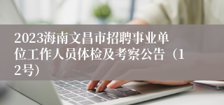 2023海南文昌市招聘事业单位工作人员体检及考察公告（12号）