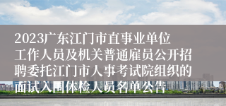 2023广东江门市直事业单位工作人员及机关普通雇员公开招聘委托江门市人事考试院组织的面试入围体检人员名单公告