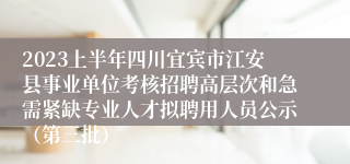 2023上半年四川宜宾市江安县事业单位考核招聘高层次和急需紧缺专业人才拟聘用人员公示（第三批）
