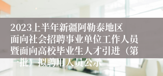 2023上半年新疆阿勒泰地区面向社会招聘事业单位工作人员暨面向高校毕业生人才引进（第一批）拟聘用人员公示