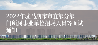 2022年驻马店市市直部分部门所属事业单位招聘人员等面试通知