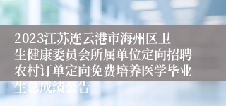 2023江苏连云港市海州区卫生健康委员会所属单位定向招聘农村订单定向免费培养医学毕业生总成绩公告