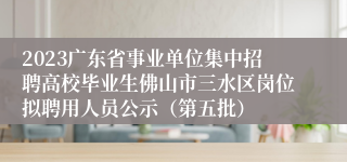 2023广东省事业单位集中招聘高校毕业生佛山市三水区岗位拟聘用人员公示（第五批）