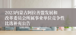 2023内蒙古阿拉善盟发展和改革委员会所属事业单位竞争性比选补充公告