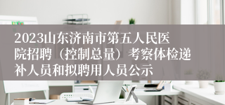 2023山东济南市第五人民医院招聘（控制总量）考察体检递补人员和拟聘用人员公示