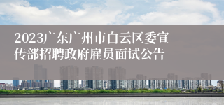 2023广东广州市白云区委宣传部招聘政府雇员面试公告