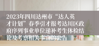 2023年四川达州市“达人英才计划”春季引才报考达川区政府序列事业单位递补考生体检结论及考察相关事宜的公告