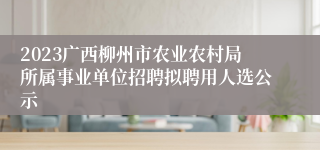 2023广西柳州市农业农村局所属事业单位招聘拟聘用人选公示