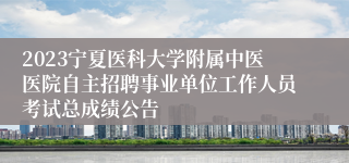 2023宁夏医科大学附属中医医院自主招聘事业单位工作人员考试总成绩公告