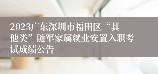 2023广东深圳市福田区“其他类”随军家属就业安置入职考试成绩公告