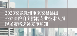 2023安徽滁州市来安县县级公立医院自主招聘专业技术人员现场资格递补复审通知