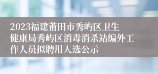 2023福建莆田市秀屿区卫生健康局秀屿区消毒消杀站编外工作人员拟聘用人选公示