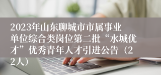 2023年山东聊城市市属事业单位综合类岗位第二批“水城优才”优秀青年人才引进公告（22人）