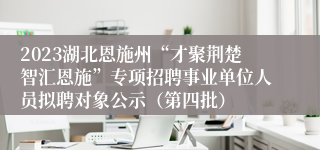 2023湖北恩施州“才聚荆楚智汇恩施”专项招聘事业单位人员拟聘对象公示（第四批）