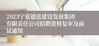 2023宁夏德泓建设发展集团有限责任公司招聘资格复审及面试通知