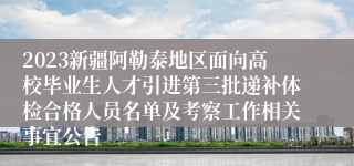 2023新疆阿勒泰地区面向高校毕业生人才引进第三批递补体检合格人员名单及考察工作相关事宜公告