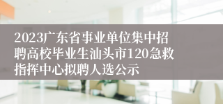 2023广东省事业单位集中招聘高校毕业生汕头市120急救指挥中心拟聘人选公示
